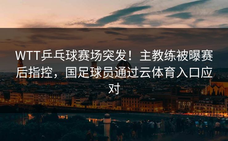 WTT乒乓球赛场突发！主教练被曝赛后指控，国足球员通过云体育入口应对